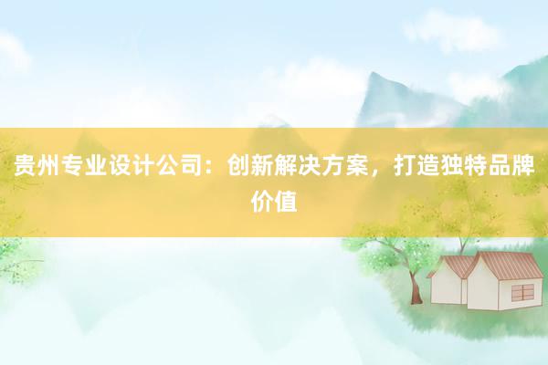 贵州专业设计公司：创新解决方案，打造独特品牌价值