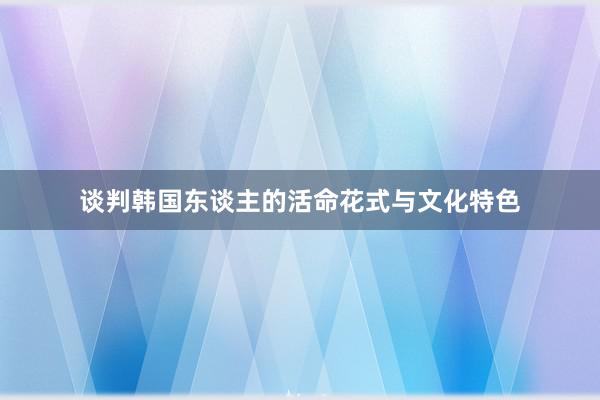 谈判韩国东谈主的活命花式与文化特色